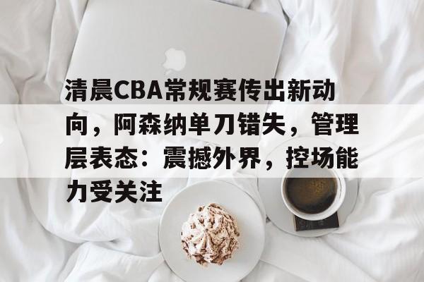 米兰体育在线注册-清晨CBA常规赛传出新动向，阿森纳单刀错失，管理层表态：震撼外界，控场能力受关注